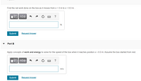 Find the net work done on the box as it moves from x = 0 m to x = 8.0 m. .
ΑΣφ
?
Submit
Request Answer
Part B
Apply concepts of work and energy to solve for the speed of the box when it reaches position x = 8.0 m. Assume the box started from rest.
?
m/s
Submit
Request Answer
