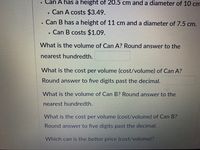 Can A has a height of 20.5 cm and a diameter of 10 cm
Can A costs $3.49.
Can B has a height of 11 cm and a diameter of 7.5 cm.
Can B costs $1.09.
What is the volume of Can A? Round answer to the
nearest hundredth.
What is the cost per volume (cost/volume) of Can A?
Round answer to five digits past the decimal.
What is the volume of Can B? Round answer to the
nearest hundredth.
What is the cost per volume (cost/volume) of Can B?
Round answer to five digits past the decimal.
Which can is the better price (cost/volume)?
