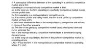 4. A conceptual difference between a firm operating in a perfectly competitive
market and a firm
operating in a monopolistically competitive market is that:
a) In the long run, the firm operating in a perfectly competitive market makes
smaller profits than
the firm operating in a monopolistically competitive one.
b) If economic profits are being made, the firm in the perfectly competitive
market will face entry
of new firms whereas the firm in the monopolistically competitive one will not.
c) None of the other answers.
d) The firm in the perfectly competitive market faces a horizontal demand
curve, whereas the
firm in the monopolistically competitive market faces a downward sloping
demand curve.
e) In the long run equilibrium, the firm in the perfectly competitive market is
operating where
LAC = P but the firm in the monopolistically competitive market is operating
where P > LAC.
