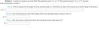 Problem 1: Consider two points in an electric field. The potential at point 1, V1, is 33 V. The potential at point 2, V2, is 167 V. A proton
is moved from point 1 to point 2.
Part (a) Write an equation for the change of electric potential energy 4U of the proton, in terms of the symbols given and the charge of the proton e.
AU =
Part (b) Solve for the numerical value of the change of the electric potential energy in electron volts (eV).
AU =
Part (c) How much work is done by the electric force during the motion of the proton in J?
W =
