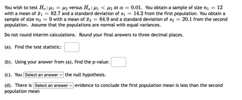 You wish to test \( H_0: \mu_1 = \mu_2 \) versus \( H_a: \mu_1 < \mu_2 \) at \(\alpha = 0.01\). You obtain a sample of size \( n_1 = 12 \) with a mean of \( \bar{x}_1 = 82.7 \) and a standard deviation of \( s_1 = 14.2 \) from the first population. You obtain a sample of size \( n_2 = 9 \) with a mean of \( \bar{x}_2 = 84.9 \) and a standard deviation of \( s_2 = 20.1 \) from the second population. Assume that the populations are normal with equal variances.

Do not round interim calculations. Round your final answers to three decimal places.

(a). Find the test statistic: [ ]

(b). Using your answer from (a), find the p-value: [ ]

(c). You [Select an answer] the null hypothesis.

(d). There is [Select an answer] evidence to conclude the first population mean is less than the second population mean.