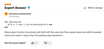 Expert Answer
Anonymous answered this
272 answers
fun {GaussSum N}
if N == 1 then 1 else N+{GaussSum N-1} end
end
Above given function recursively calls itself with the value less than passed value and add the passed
value to its result. It stops when the passing value becomes 1.
Was this answer helpful?
B4
80% (5 ratings)
1