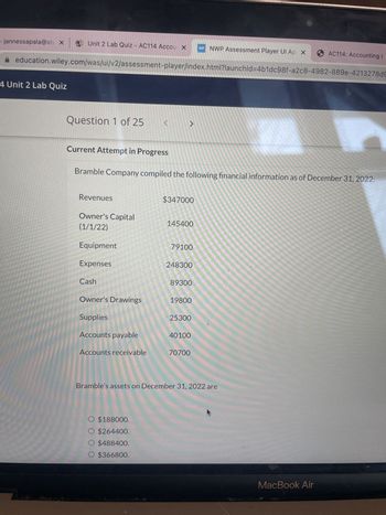 jannessapala@stx Unit 2 Lab Quiz - AC114 Accou X
4 Unit 2 Lab Quiz
education.wiley.com/was/ui/v2/assessment-player/index.html?launchid=4b1dc98f-a2c8-4982-889e-4213278d9
Question 1 of 25
Current Attempt in Progress
Revenues
Owner's Capital
(1/1/22)
Equipment
Expenses
Cash
Bramble Company compiled the following financial information as of December 31, 2022:
Owner's Drawings
Supplies
Accounts payable
<
Accounts receivable
J
O $188000.
O $264400.
O $488400.
O $366800.
$347000
145400
79100
248300
89300
19800
25300
WP NWP Assessment Player Ul Ap X
40100
70700
Bramble's assets on December 31, 2022 are
AC114: Accounting I
MacBook Air