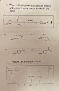 6. Which of the following is a major product
of the reaction sequence shown in the
box?
H2NNH2
КОН
of
H3CO
ROH, Heat
AICI3
A)
H3CO
H3CO
D)
H3CO
H2NHN
1H NMR of the major product:
Expansion aromatic region:
9H, singlet
2H,doublet
2H, doublet
CH
3H, singlet
2H, singlet
PPM
