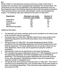В.1
Birdie Limited is a manufacturing company producing a variety of golf clubs. It
operates from one factory that is geographically separated from its head office. The
components for the clubs are assembled in the assembling department; they are
then passed through to the finishing department where they are painted and packed.
There are three service cost centres: administration, stores, and manufacturing
support. The following costs were collected for the year to 31 May 2021:
Department
Allocated cost centre
overhead costs (£,000)
225
Number of
employees
67
Assembling
Finishing
Administration
60
134
300
89
120
84
Stores
17
Manufacturing support
34
Additional information:
The allocated cost centre overhead costs are all considered to be indirect costs
as far as specific units are concerned.
During the year to 31 May 2021, 208,000 machine hours were worked in the
assembling department, and 270,000 direct labour hours in the finishing
department.
During the year to 31 May 2021, the stores department received 75,000
requisitions from the assembling department, and 50,000 requisitions from the
finishing department. The stores department did not provide a service for any
other department. Stores costs can be apportioned using the number of
requisitions.
Administration costs can be apportioned on the basis of employees.
The manufacturing support department carried out 17,000 chargeable hours for
the assembling department, and 9,000 chargeable hours for the finishing
department. The manufacturing support department did not provide a service
for any other department. Manufacturing support costs can be apportioned
using the number of chargeable hours.
100 special clubs were produced during the year to 31 May 2021. They took 61
machine hours of assembling time, and 134 direct labour hours were worked on
them in the finishing department. Their total direct costs (material and labour)
amounted to £2,750.
