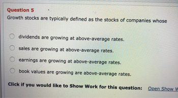 Question 5
Growth stocks are typically defined as the stocks of companies whose
dividends are growing at above-average rates.
sales are growing at above-average rates.
earnings are growing at above-average rates.
book values are growing are above-average rates.
Click if you would like to Show Work for this question: Open Show W