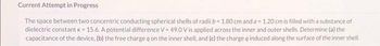 Current Attempt in Progress
The space between two concentric conducting spherical shells of radii b= 1.80 cm and a 1.20 cm is filled with a substance of
dielectric constant k = 15.6. A potential difference V=49.0 V is applied across the inner and outer shells. Determine (a) the
capacitance of the device, (b) the free charge q on the inner shell, and (c) the charge q induced along the surface of the inner shell.