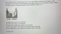 **Transcription for Educational Website:**

---

**Problem Statement:**

18) A uniform ball is released from rest on a no-slip surface, as shown in the figure. After reaching its lowest point, the ball begins to rise again, this time on a frictionless surface. When the ball reaches its maximum height on the frictionless surface, it is:

A) higher than when it was released.

B) lower than when it was released.

C) at the same height from which it was released.

D) It is impossible to tell without knowing the mass of the ball.

E) It is impossible to tell without knowing the radius of the ball.

Explain why.

**Diagram Explanation:**

The diagram shows a track with two sections. On the left, the section is labeled "No slip" and features a concave surface. On the right, it transitions into a "Frictionless" surface, also shown as concave. The ball is depicted at various points to illustrate its motion, starting from the no-slip section and moving onto the frictionless section.

---

**Analysis and Explanation:**

When a ball is released from rest on a no-slip surface, it will begin to roll downwards due to gravity. Once it moves to the frictionless surface, the ball will continue to move without any frictional forces acting against it. Due to the conservation of mechanical energy (kinetic and potential energy), the maximum height the ball reaches on the frictionless section will be equal to the height from which it was initially released, assuming no energy losses.

Thus, the correct choice is:

C) at the same height from which it was released.

This conclusion is reached because, on a frictionless surface, there are no external forces doing work on the system, so the mechanical energy remains constant.

---