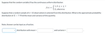 Suppose that the random variable X has the continuous uniform distribution
{
(1,0 ≤ x ≤ 1
0, otherwise
Suppose that a random sample of n = 15 observations is selected from this distribution. What is the approximate probability
distribution of X - 7? Find the mean and variance of this quantity.
Note: Answer can be input as a fraction.
f(x) =
distribution with mean =
and variance =