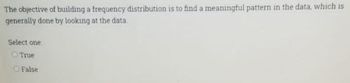 The objective of building a frequency distribution is to find a meaningful pattern in the data, which is
generally done by looking at the data
Select one:
True
O False