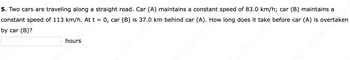 ### Problem 5: Overtaking Cars

**Problem Statement:**

Two cars are traveling along a straight road. Car (A) maintains a constant speed of 83.0 km/h; car (B) maintains a constant speed of 113 km/h. At \( t = 0 \), car (B) is 37.0 km behind car (A). How long does it take before car (A) is overtaken by car (B)?

**Answer Box:**

\[ \boxed{\text{}} \text{ hours}\]

*Note to Students: Please calculate the answer and enter the time in hours in the box provided.*