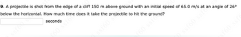 9. A projectile is shot from the edge of a cliff 150 m above ground with an initial speed of 65.0 m/s at
below the horizontal. How much time does it take the projectile to hit the ground?
seconds
60 ssfore
ssf609
€60 ssfou
ssf60 ssI angle of 26⁰
SS
sf60 ssf