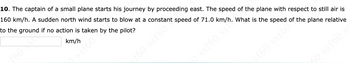 **Problem 10: Determining Plane Speed Relative to Ground**

The captain of a small plane starts his journey by proceeding east. The speed of the plane with respect to still air is 160 km/h. A sudden north wind starts to blow at a constant speed of 71.0 km/h. What is the speed of the plane relative to the ground if no action is taken by the pilot?

**Answer:**

To find the speed of the plane relative to the ground, we need to use vector addition to combine the speed of the plane and the speed of the wind. 

- The plane's velocity with respect to still air is 160 km/h east.
- The wind's velocity is 71.0 km/h north.

Since these two vectors are perpendicular to each other (east and north), we can use the Pythagorean theorem to find the resultant speed \( V_r \) of the plane relative to the ground. 

The formula to find the resultant speed is:

\[ V_r = \sqrt{(V_{\text{plane}}^2 + V_{\text{wind}}^2)} \]

Where:
- \( V_{\text{plane}} \) is the speed of the plane with respect to still air.
- \( V_{\text{wind}} \) is the speed of the wind.

Plugging in the given values:

\[ V_r = \sqrt{(160^2 + 71^2)} \]
\[ V_r = \sqrt{(25600 + 5041)} \]
\[ V_r = \sqrt{30641} \]
\[ V_r \approx 175 km/h \]

Therefore, the speed of the plane relative to the ground is approximately 175 km/h.

**Answer: 175 km/h**