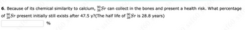 90
6. Because of its chemical similarity to calcium, Sr can collect in the bones and present a health risk. What percentage
90
90
of Sr present initially still exists after 47.5 y?(The half life of Sr is 28.8 years)
38
%
60 so
£60 3
ssf60 sk
f60 ssf