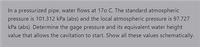 In a pressurized pipe, water flows at 170 C. The standard atmospheric
pressure is 101.312 kPa (abs) and the local atmospheric pressure is 97.727
kPa (abs). Determine the gage pressure and its equivalent water height
value that allows the cavitation to start. Show all these values schematically.
