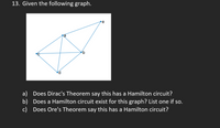 13. Given the following graph.
d.
a) Does Dirac's Theorem say this has a Hamilton circuit?
b) Does a Hamilton circuit exist for this graph? List one if so.
c) Does Ore's Theorem say this has a Hamilton circuit?
