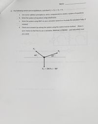 Name:
2) The following vectors are in equilibrium, such that F + F+ F =0.
a. Use vector addition principles (x- and y- components) to create a system of equations
b. Solve the system of equations using substitution
C. Solve the system using RREF on your calculator (search on Youtube for calculator help, if
needed)
d. Check your answers by solving the system using the matrix inverse method (Now is
your chance to feel free to use a calculator, Mathcad, or Matlab - just note which tool
you used)
F2
40°
20
F3 = 50 N 4 - 90°
