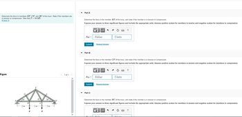 Determine the force in members EF, CF, and BC of the truss. State if the members are
in tension or compression. Take that P = 300 kN
(Figure 1)
Figure
30°
$2
A
2 m
2 m
P
P
E
30°
2 m
< 1 of 1
>
Part A
Determine the force in the member EF of the truss, and state if the member is in tension or compression.
Express your answer to three significant figures and include the appropriate units. Assume positive scalars for members in tension and negative scalars for members in compression.
FEF=
Submit
Part B
FCF =
Submit
Part C
Determine the force in the member CF of the truss, and state if the member is in tension or compression.
Express your answer to three significant figures and include the appropriate units. Assume positive scalars for members in tension and negative scalars for members in compression.
μA
Value
TA
Request Answer
μA
Value
Request Answer
TZ 1.
Units
Determine the force in the member BC of the truss, and state if the member is in tension or compression.
Express your answer to three significant figures and include the appropriate units. Assume positive scalars for members in tension and negative scalars for members in compression.
μA
Units
Thi
?