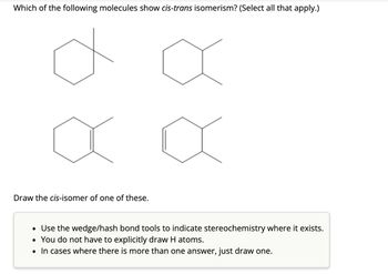 Which of the following molecules show cis-trans isomerism? (Select all that apply.)
Draw the cis-isomer of one of these.
• Use the wedge/hash bond tools to indicate stereochemistry where it exists.
• You do not have to explicitly draw H atoms.
• In cases where there is more than one answer, just draw one.