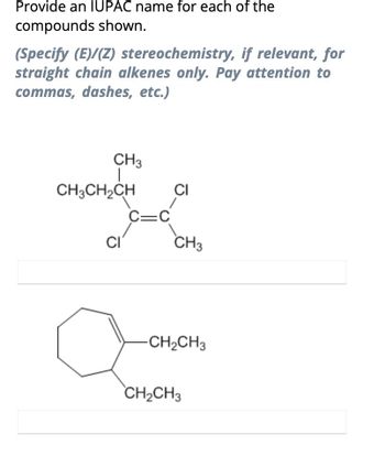 Provide an IUPAC name for each of the
compounds shown.
(Specify (E)/(Z) stereochemistry, if relevant, for
straight chain alkenes only. Pay attention to
commas, dashes, etc.)
CH3
CH3CH₂CH
CI
C=C
CI
CH3
-CH₂CH3
CH₂CH3