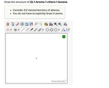 Draw the structure of (Z)-1-bromo-1-chloro-1-butene.
• Consider E/Z stereochemistry of alkenes.
• You do not have to explicitly draw H atoms.
AAVII
?
ChemDoodle
[F
Ⓡ