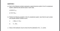 QUESTION 4
a) Each of the following numbers represents a signed decimal number in the 2's complement
System. Determine the decimal value in each case.
i) 010101112sc
ii) 11011102'sc
b) Perform the following operation in the 2's complement system. Use 8 bits for each number
and indicate whether overflow occurs.
i)
(-10610) +( -1510)
ii)
710 - 6310
c) Draw a 4-bit subtractor circuit to show how the subtraction of 410 - 210 Works.
