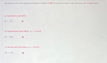 Calculate the pH at the equivalence point in titrating 0.085 M solutions of each of the following with 0.060 M NaOH.
(a) hydrochloric acid (HCI)
pH = 1.22
(b) hypobromous acid (HBrO), K₂ = 2.5e-09
PH = 8.98
X
(c) benzoic acid (HC7H50₂), K₂= 6.3e-05
pH = 4.58
x