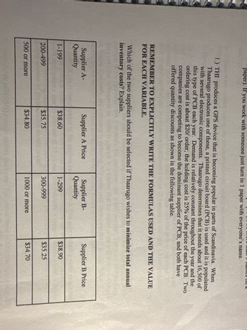 1.) THI produces a GPS device that is becoming popular in parts of Scandinavia. When
Thaarugo produces one of these, a printed circuit board (PCB) is used and it is populated
with several electronic components. Thaarugo determines that it needs about 16,500 of
this type of PCB each year. Demand is relatively constant throughout the year and the
ordering cost is about $20/ order; the holding cost is 25% of the price of each PCB. Two
companies are competing to become the dominant supplier of PCB, and both have
offered quantity discounts as shown in the following table.
paper). If you work with someone just turn in 1 paper with everyone's name.
REMEMBER TO EXPLICITLY WRITE THE FORMULAS USED AND THE VALUE
FOR EACH VARIABLE.
Which of the two suppliers should be selected if Thaarugo wishes to minimize total annual
inventory costs? Explain.
Supplier A-
Quantity
1-199
200-499
500 or more
Supplier A Price
$38.60
$35.75
$34.80
un names on a
Supplier B-
Quantity
1-299
300-999
1000 or more
Supplier B Price
$38.90
$35.25
$34.70