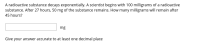 A radioactive substance decays exponentially. A scientist begins with 100 milligrams of a radioactive
substance. After 27 hours, 50 mg of the substance remains. How many milligrams will remain after
45 hours?
mg
Give your answer accurate to at least one decimal place
