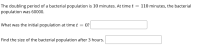 The doubling period of a bacterial population is 10 minutes. At time t = 110 minutes, the bacterial
population was 60000.
What was the initial population at time t = 0?
Find the size of the bacterial population after 3 hours.
