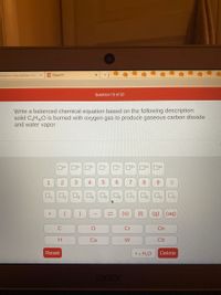 ### Question 10 of 20

**Task:**
Write a balanced chemical equation based on the following description: solid C₄H₁₀O is burned with oxygen gas to produce gaseous carbon dioxide and water vapor.

**Chemical Equation Tools:**
- **Numbers (0-9):** Used for balancing coefficients and subscripts in chemical formulas.
- **Symbols (+, (), →):** Used to denote chemical reactions and compounds.
- **Phase Indicators (s, l, g, aq):** Indicate the state of each compound: 
  - (s) for solid
  - (l) for liquid
  - (g) for gas
  - (aq) for aqueous solution

**Elements:**
- Available for selection include C (Carbon), O (Oxygen), Cr (Chromium), H (Hydrogen), Ca (Calcium), W (Tungsten), Ox (Oxidation), and Cb (Columbium).

**Buttons:**
- **Reset:** Clears the current input.
- **Delete:** Removes the last entry.
- **H₂O:** Short for water, often used in balancing reactions.
  
**Objective:**
The task is to correctly arrange and balance the chemical equation using the provided tools to represent the combustion of C₄H₁₀O with oxygen, resulting in carbon dioxide and water as products.

### Example of Balanced Equation:
\[ \text{C}_4\text{H}_{10}\text{O} (s) + \text{O}_2 (g) \rightarrow \text{CO}_2 (g) + \text{H}_2\text{O} (g) \]

Complete the balancing by determining the correct coefficients for each reactant and product.