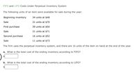 FIFO and LIFO Costs Under Perpetual Inventory System
The following units of an item were available for sale during the year:
Beginning inventory
34 units at $48
Sale
31 units at $70
First purchase
39 units at $50
Sale
31 units at $71
Second purchase
16 units at $52
Sale
11 units at $73
The firm uses the perpetual inventory system, and there are 16 units of the item on hand at the end of the year.
a. What is the total cost of the ending inventory according to FIFO?
$4
b. What is the total cost of the ending inventory according to LIFO?
$
