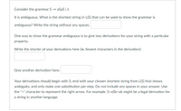 Consider the grammar S → aSaS |A
It is ambiguous. What is the shortest string in L(S) that can be used to show the grammar is
ambiguous? Write the string without any spaces.
One way to show the grammar ambiguous is to give two derivations for your string with a particular
property.
Write the shorter of your derivations here (ie, fewest characters in the derivation):
Give another derivation here:
Your derivations should begin with S, end with your chosen shortest string from L(S) that shows
ambiguity, and only make one substitution per step. Do not include any spaces in your answer. Use
the ">" character to represent the right arrow. For example, S>aSb>ab might be a legal derivation for
a string in another language.
