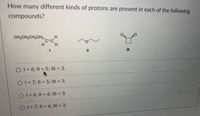 How many different kinds of protons are present in each of the following
compounds?
CI
CI
CH,CH2CH2CH2,
c=C
H
H.
II
O1=6; 1I = 5; III = 3.
O1=7; II = 5; III = 3.
%3D
%3D
O1=6; 1| =D6; III = 3.
%3D
%3D
O1=7;11 = 6; III = 3.
%3D
%3D
