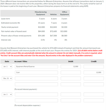 Three different lease transactions are presented below for Blossom Enterprises. Assume that all lease transactions start on January 1,
2024. Blossom does not receive title to the properties, either during the lease term or at the end of it. The yearly rental for each of
the leases is paid at the beginning of each year. Blossom Enterprises prepares its financial statements using ASPE.
Lease term
Estimated economic life
Yearly rental payment
Fair market value of leased asset
Present value of lease rental payments
Interest rate
Date
Jan. 1
Dec. 31 v
Jan. 1
Account Titles
Assume that Blossom Enterprises has purchased the vehicle for $72,600 instead of leasing it and that the amount borrowed was
$72,600 at 8% interest, with interest payable at the end of each year. Prepare the entries for 2024. (List all debit entries before credit
entries. Credit account titles are automatically indented when the amount is entered. Do not indent manually. If no entry is required, select
"No Entry" for the account titles and enter O for the amounts. Record entries in the order displayed in the problem statement.)
Equipment Rental Expense
Manufacturing
Equipment
5 years
15 years
$12,000
$84,000
$54,180
Cash
(To record interest payment.)
3.5%
(To record depreciation expense.)
Vehicles
6 years
7 years
$12,840
$72,600
$67,308
4%
Office
Equipment
3 years
6 years
$3,330
$15,000
$8,580
8%
Debit
12,000
Credit
12,000