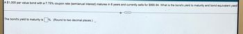 A $1,000 par value bond with a 7.75% coupon rate (semianual interest) matures in 8 years and currently sells for $990.94. What is the bond's yield to maturity and bond equivalent yield
The bond's yield to maturity is%. (Round to two decimal places.)
O
+