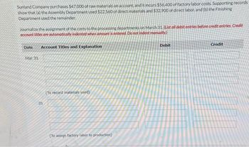 Sunland Company purchases $47,000 of raw materials on account, and it incurs $56,400 of factory labor costs. Supporting records
show that (a) the Assembly Department used $22.560 of direct materials and $32.900 of direct labor, and (b) the Finishing
Department used the remainder.
Journalize the assignment of the costs to the processing departments on March 31. (List oll debit entries before credit entries. Credit
account titles are automatically indented when amount is entered. Do not indent manually.)
Date Account Titles and Explanation
Mar. 31
31
(To record materials used).
(To assign factory labor to production)
Debit
Credit