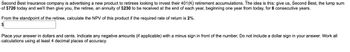 Second Best Insurance company is advertising a new product to retirees looking to invest their 401(K) retirement accumulations. The idea is this: give us, Second Best, the lump sum
of $720 today and we'll then give you, the retiree, an annuity of $230 to be received at the end of each year, beginning one year from today, for 6 consecutive years.
From the standpoint of the retiree, calculate the NPV of this product if the required rate of return is 2%.
$
Place your answer in dollars and cents. Indicate any negative amounts (if applicable) with a minus sign in front of the number. Do not include a dollar sign in your answer. Work all
calculations using at least 4 decimal places of accuracy.