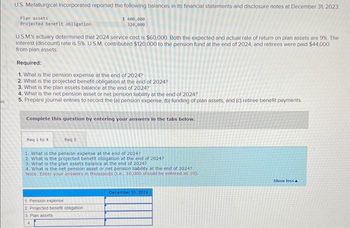 20
U.S. Metallurgical Incorporated reported the following balances in its financial statements and disclosure notes at December 31, 2023
$ 400,000
320,000
Plan assets
Projected benefit obligation
U.S.M's actuary determined that 2024 service cost is $60,000. Both the expected and actual rate of return on plan assets are 9%. The
Interest (discount) rate is 5%. U.S.M. contributed $120,000 to the pension fund at the end of 2024, and retirees were paid $44,000
from plan assets.
Required:
1. What is the pension expense at the end of 2024?
2. What is the projected benefit obligation at the end of 2024?
3. What is the plan assets balance at the end of 2024?
4. What is the net pension asset or net pension liability at the end of 2024?
5. Prepare journal entries to record the (a) pension expense, (b) funding of plan assets, and (c) retiree benefit payments.
Complete this question by entering your answers in the tabs below.
Req 1 to 4
Req 5
1. What is the pension expense at the end of 2024?
2. What is the projected benefit obligation at the end of 2024?
3. What is the plan assets balance at the end of 2024?
4. What is the net pension asset or net pension liability at the end of 2024?
Note: Enter your answers in thousands (.e., 10,000 should be entered as 10).
1. Pension expense
2. Projected benefit obligation
3. Plan assets
4
December 31, 2024
Show less A