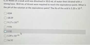 0.35 moles of a weak acid was dissolved in 50.0 mL of water then titrated with a
strong base. 30.0 mL of titrant were required to reach the equivalence point. What is
the pH of the solution at the equivalence point? The Ka of the acid is 5.20 x 10-6.
4.04
18.59
9.17 x 10-5
9.96
2.32
1.09 x 10-10
16.32