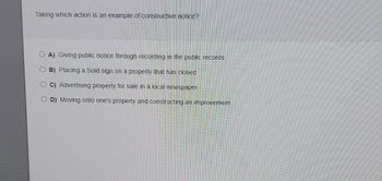 Taking which action is an example of constructive notice?
OA) Giving public notice through recording in the public records
OB) Placing a Sold sign on a property that has closed
OC) Advertising property for sale in a local newspaper
D) Moving onto one's property and constructing an improvement
O