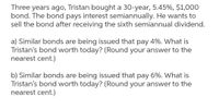 Three years ago, Tristan bought a 30-year, 5.45%, $1,000
bond. The bond pays interest semiannually. He wants to
sell the bond after receiving the sixth semiannual dividend.
a) Similar bonds are being issued that pay 4%. What is
Tristan's bond worth today? (Round your answer to the
nearest cent.)
b) Similar bonds are being issued that pay 6%. What is
Tristan's bond worth today? (Round your answer to the
nearest cent.)
