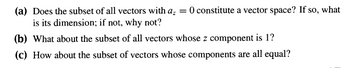 (a) Does the subset of all vectors with a₂ = 0 constitute a vector space? If so, what
is its dimension; if not, why not?
(b) What about the subset of all vectors whose z component is 1?
(c) How about the subset of vectors whose components are all equal?