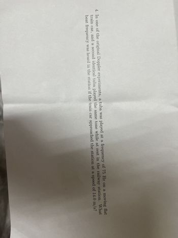 4. In one of the original Doppler experiments, a tuba was played at a frequency of 75 Hz on a moving flat
train car, and a second identical tuba played the same tone while at rest in the railway station. What
beat frequency was heard in the station if the train car approached the station at a speed of 14.0 m/s?