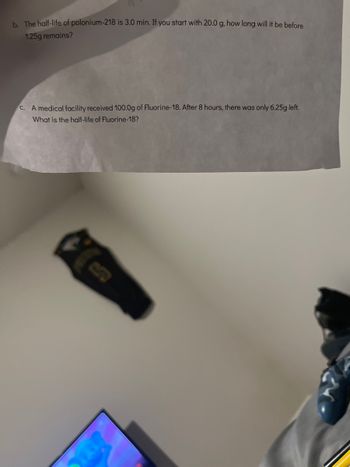 b. The half-life of polonium-218 is 3.0 min. If you start with 20.0 g, how long will it be before
1.25g remains?
C. A medical facility received 100.0g of Fluorine-18. After 8 hours, there was only 6.25g left.
What is the half-life of Fluorine-18?
in