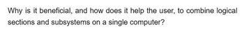 Why is it beneficial, and how does it help the user, to combine logical
sections and subsystems on a single computer?