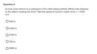 Question 6
A sonar echo returns to a submarine 1.92 s after being emitted. What is the distance
to the object creating the echo? Take the speed of sound in water to be v = 1500
m/s.
960 m
1440 m
1920 m
720 m
2880 m
