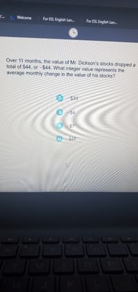 Welcome
For ESL English Lan.
For ESL English Lan.
Over 11 months, the value of Mr. Dickson's stocks dropped a
total of $44, or -$44. What integer value represents the
average monthly change in the value of his stocks?
$33
$7
$44
