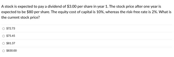 A stock is expected to pay a dividend of $3.00 per share in year 1. The stock price after one year is
expected to be $80 per share. The equity cost of capital is 10%, whereas the risk-free rate is 2%. What is
the current stock price?
O $72.73
$75.45
$81.37
$830.00