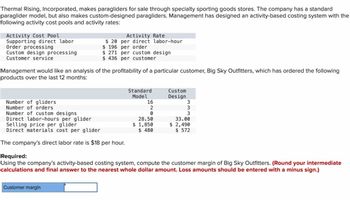 Thermal Rising, Incorporated, makes paragliders for sale through specialty sporting goods stores. The company has a standard
paraglider model, but also makes custom-designed paragliders. Management has designed an activity-based costing system with the
following activity cost pools and activity rates:
Activity Cost Pool
Supporting direct labor
Order processing
Custom design processing
Customer service
Management would like an analysis of the profitability of a particular customer, Big Sky Outfitters, which has ordered the following
products over the last 12 months:
Number of gliders
Number of orders
Activity Rate
$20 per direct labor-hour
$ 196 per order
$ 271 per custom design
$436 per customer
Number of custom designs
Direct labor-hours per glider
Selling price per glider
Direct materials cost per glider
The company's direct labor rate is $18 per hour.
Customer margin
Standard
Model
16
2
0
28.50
$ 1,850
$ 480
Custom
Design
3
www
3
3
33.00
$ 2,490
$ 572
Required:
Using the company's activity-based costing system, compute the customer margin of Big Sky Outfitters. (Round your intermediate
calculations and final answer to the nearest whole dollar amount. Loss amounts should be entered with a minus sign.)